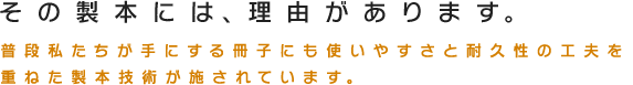 その製本には、理由があります。普段私たちが手にする冊子にも使いやすさと耐久性の工夫を重ねた製本技術が施されています。