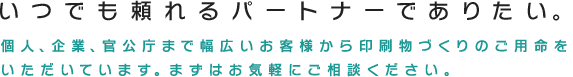 いつでも頼れるパートナーでありたい。個人、企業、官公庁まで幅広いお客様から印刷物づくりのご用命をいただいております。まずはお気軽にご相談ください。
