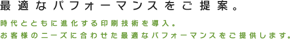 最適なパフォーマンスをご提案。時代とともに進化する印刷技術を導入。お客様のニーズに合わせた最適なパフォーマンスをご提供します。